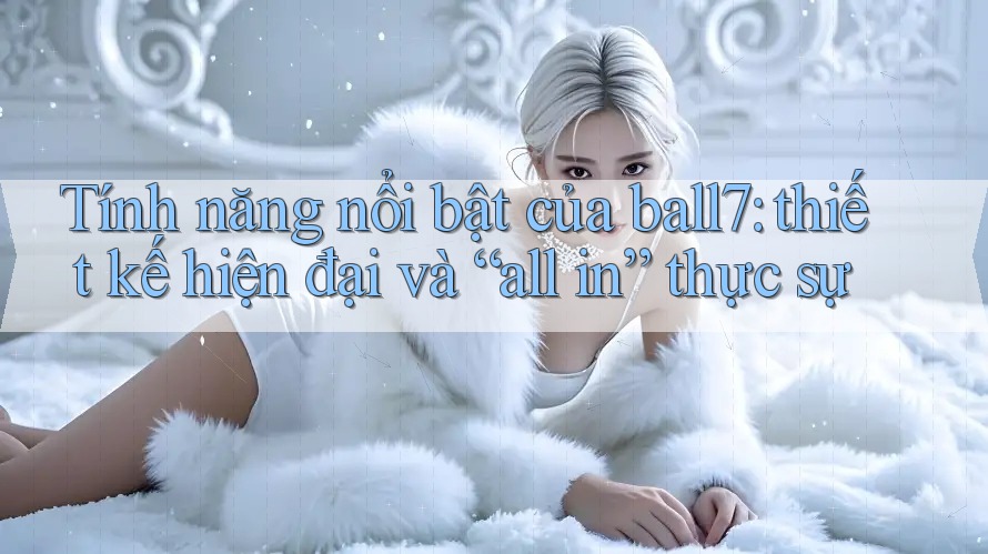 Tính năng nổi bật của ball7: thiết kế hiện đại và “all in” thực sự Tính năng nổi bật của ball7: thiết kế hiện đại và “all in” thực sự