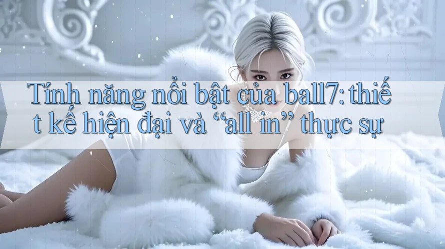 Tính năng nổi bật của ball7: thiết kế hiện đại và “all in” thực sự Tính năng nổi bật của ball7: thiết kế hiện đại và “all in” thực sự