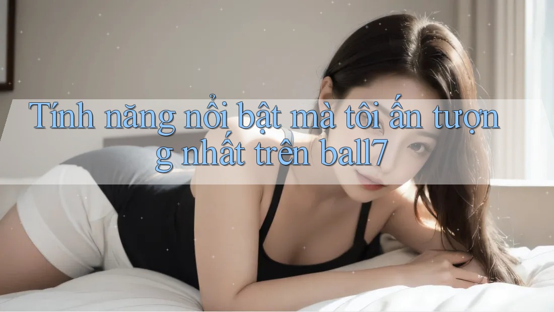 Tính năng nổi bật mà tôi ấn tượng nhất trên ball7 Tính năng nổi bật mà tôi ấn tượng nhất trên ball7
