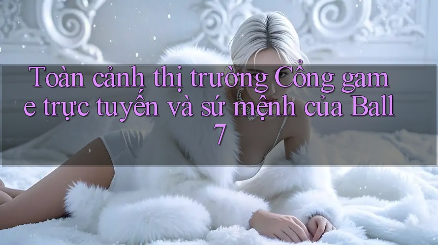 Toàn cảnh thị trường Cổng game trực tuyến và sứ mệnh của Ball7 Toàn cảnh thị trường Cổng game trực tuyến và sứ mệnh của Ball7