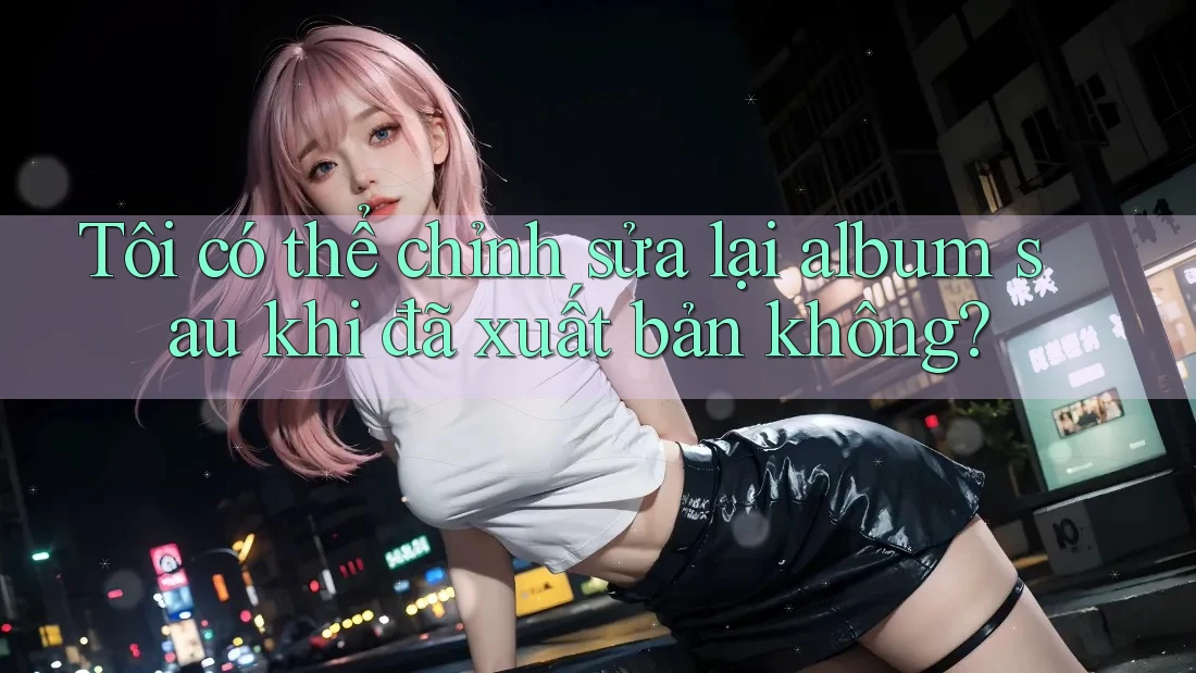 Tôi có thể chỉnh sửa lại album sau khi đã xuất bản không? Tôi có thể chỉnh sửa lại album sau khi đã xuất bản không?
