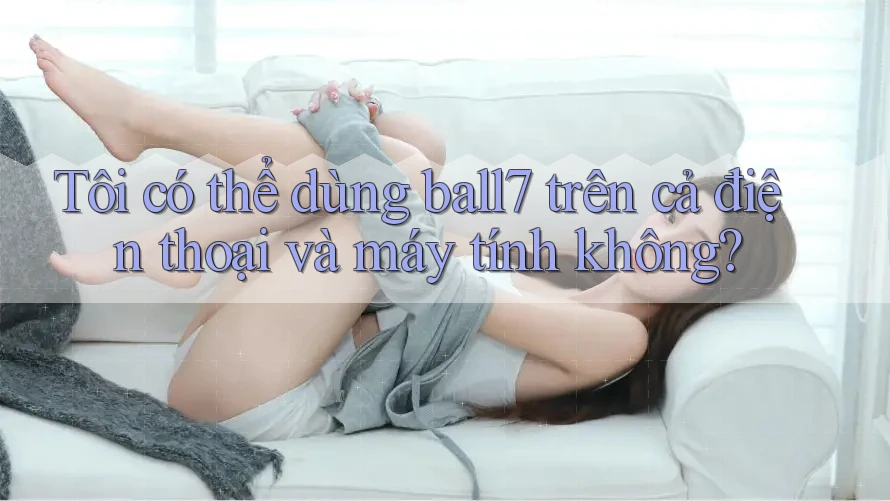 Tôi có thể dùng ball7 trên cả điện thoại và máy tính không? Tôi có thể dùng ball7 trên cả điện thoại và máy tính không?