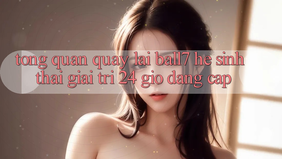 Tổng Quan Quay lại Ball7 - Hệ Sinh Thái Giải Trí 24 Giờ Đẳng cấp Tổng Quan Quay lại Ball7 - Hệ Sinh Thái Giải Trí 24 Giờ Đẳng cấp