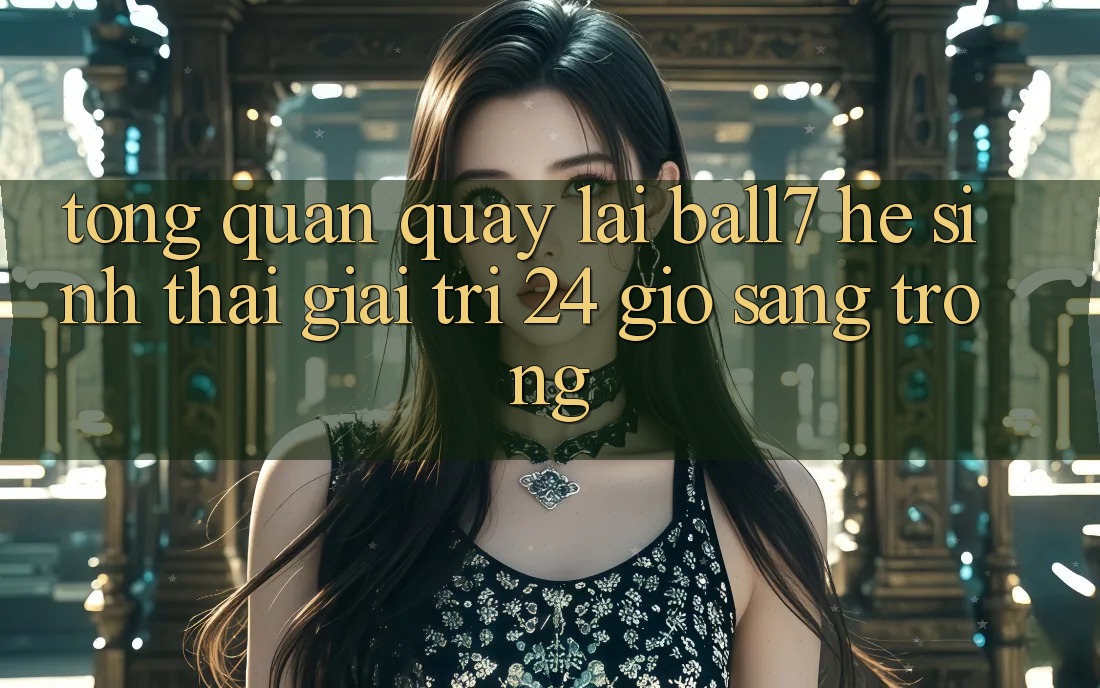 Tổng Quan Quay lại Ball7 - Hệ Sinh Thái Giải Trí 24 Giờ Sang trọng Tổng Quan Quay lại Ball7 - Hệ Sinh Thái Giải Trí 24 Giờ Sang trọng