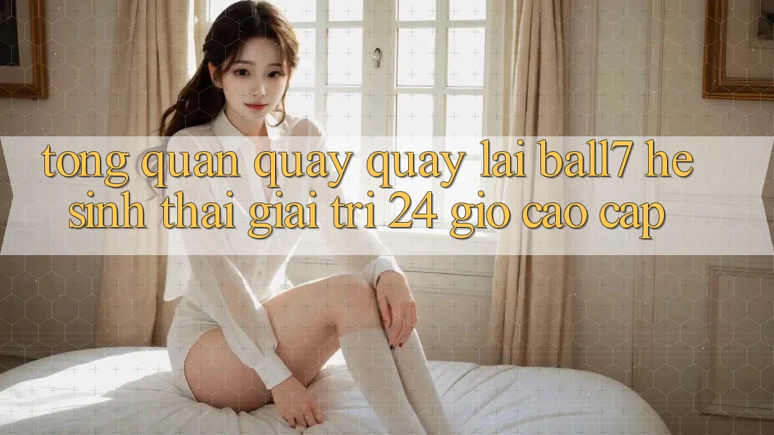Tổng Quan Quay quay lại Ball7 - Hệ Sinh Thái Giải Trí 24 Giờ Cao cấp Tổng Quan Quay quay lại Ball7 - Hệ Sinh Thái Giải Trí 24 Giờ Cao cấp
