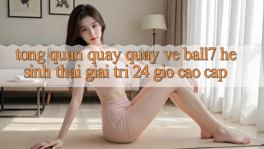 Tổng Quan Quay quay về Ball7 - Hệ Sinh Thái Giải Trí 24 Giờ Cao cấp