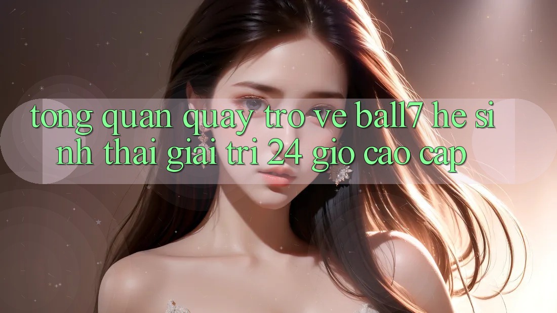 Tổng Quan Quay trở về Ball7 - Hệ Sinh Thái Giải Trí 24 Giờ Cao cấp Tổng Quan Quay trở về Ball7 - Hệ Sinh Thái Giải Trí 24 Giờ Cao cấp