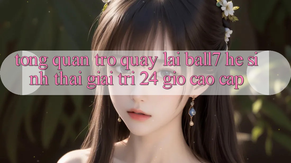 Tổng Quan Trở quay lại Ball7 - Hệ Sinh Thái Giải Trí 24 Giờ Cao cấp