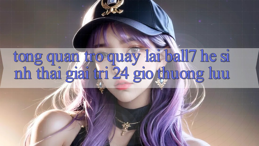 Tổng Quan Trở quay lại Ball7 - Hệ Sinh Thái Giải Trí 24 Giờ Thượng lưu