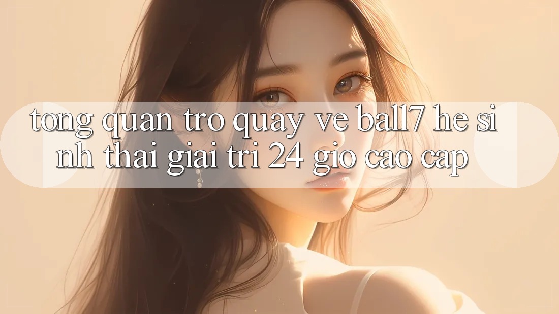 Tổng Quan Trở quay về Ball7 - Hệ Sinh Thái Giải Trí 24 Giờ Cao cấp