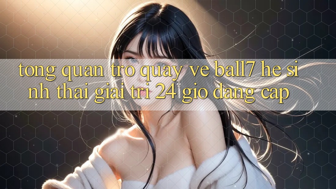 Tổng Quan Trở quay về Ball7 - Hệ Sinh Thái Giải Trí 24 Giờ Đẳng cấp Tổng Quan Trở quay về Ball7 - Hệ Sinh Thái Giải Trí 24 Giờ Đẳng cấp