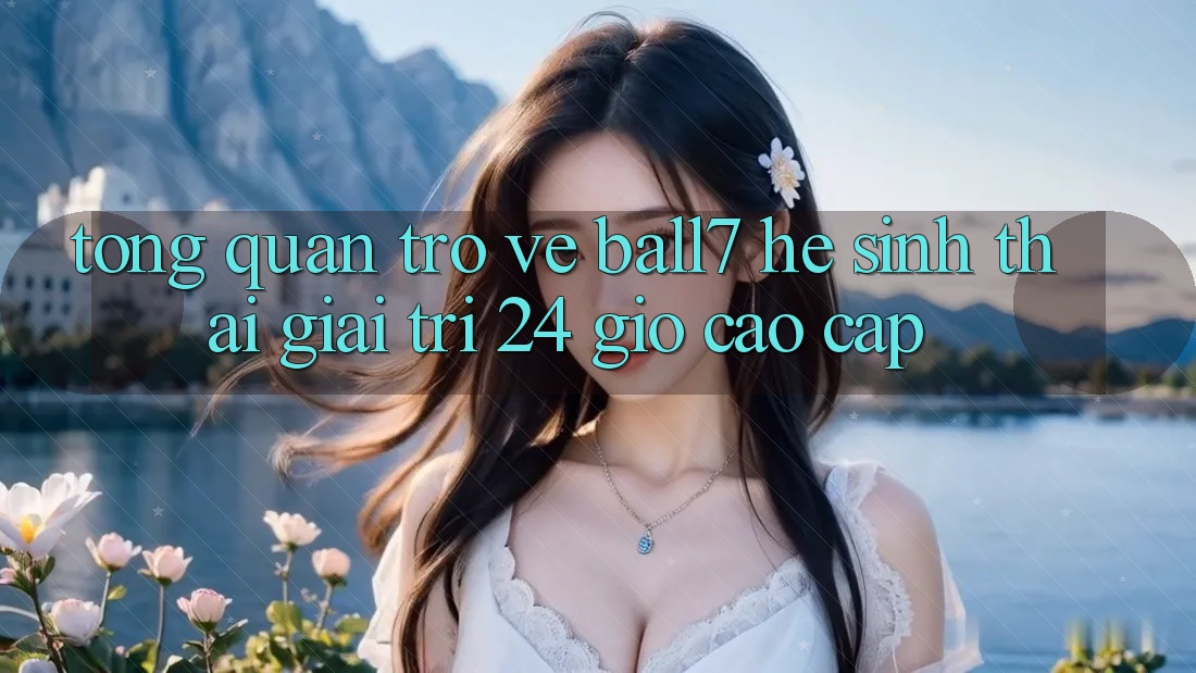 Tổng Quan Trở về Ball7 - Hệ Sinh Thái Giải Trí 24 Giờ Cao cấp Tổng Quan Trở về Ball7 - Hệ Sinh Thái Giải Trí 24 Giờ Cao cấp