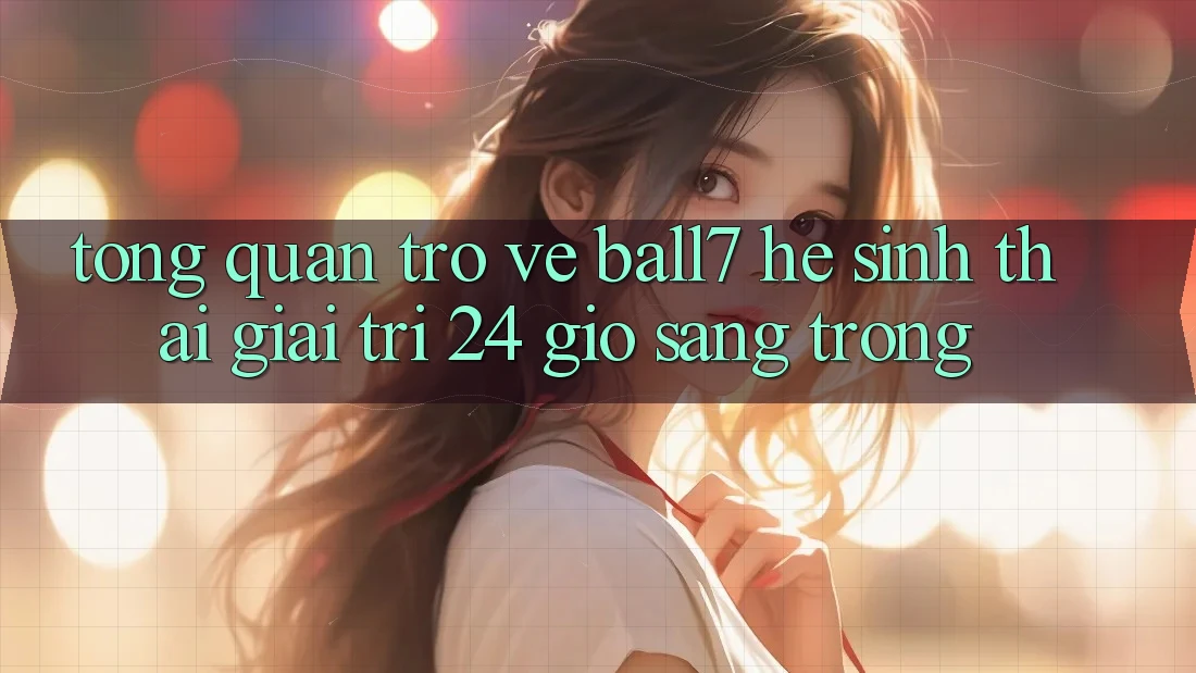 Tổng Quan Trở về Ball7 - Hệ Sinh Thái Giải Trí 24 Giờ Sang trọng Tổng Quan Trở về Ball7 - Hệ Sinh Thái Giải Trí 24 Giờ Sang trọng