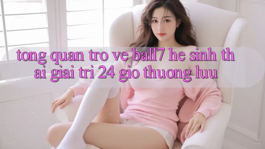 Tổng Quan Trở về Ball7 - Hệ Sinh Thái Giải Trí 24 Giờ Thượng lưu Tổng Quan Trở về Ball7 - Hệ Sinh Thái Giải Trí 24 Giờ Thượng lưu