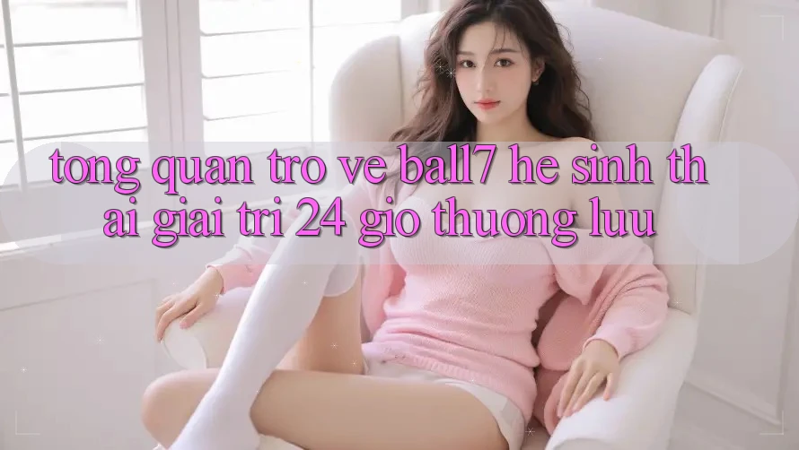 Tổng Quan Trở về Ball7 - Hệ Sinh Thái Giải Trí 24 Giờ Thượng lưu Tổng Quan Trở về Ball7 - Hệ Sinh Thái Giải Trí 24 Giờ Thượng lưu