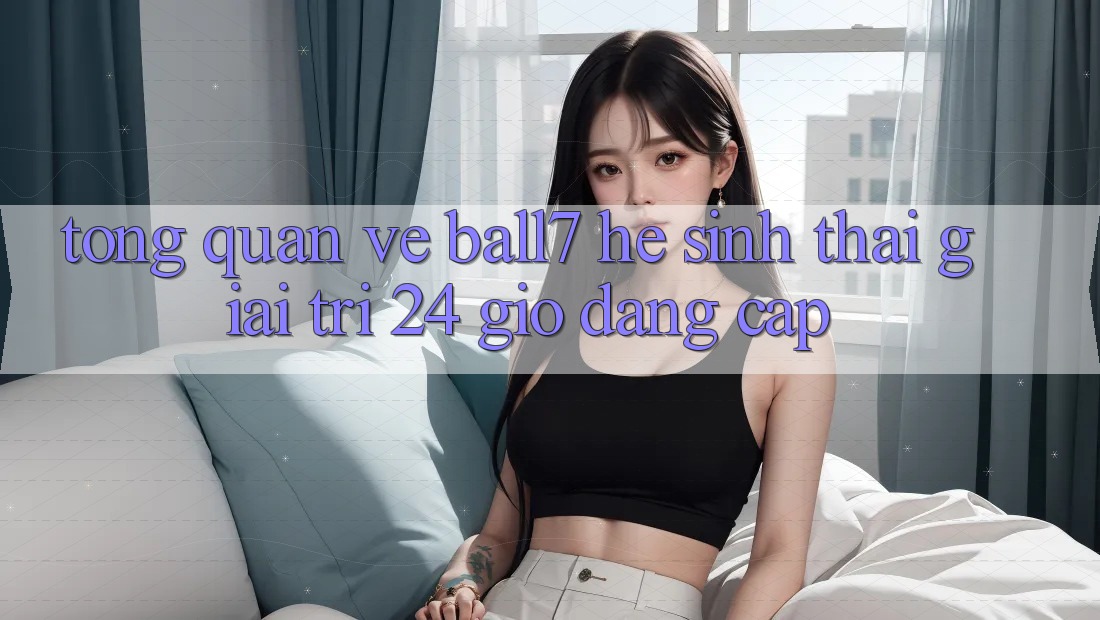 Tổng Quan Về Ball7 - Hệ Sinh Thái Giải Trí 24 Giờ Đẳng Cấp Tổng Quan Về Ball7 - Hệ Sinh Thái Giải Trí 24 Giờ Đẳng Cấp