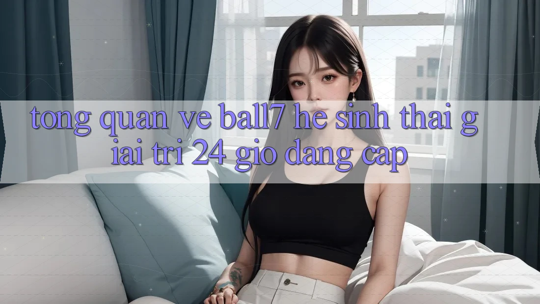 Tổng Quan Về Ball7 - Hệ Sinh Thái Giải Trí 24 Giờ Đẳng Cấp Tổng Quan Về Ball7 - Hệ Sinh Thái Giải Trí 24 Giờ Đẳng Cấp