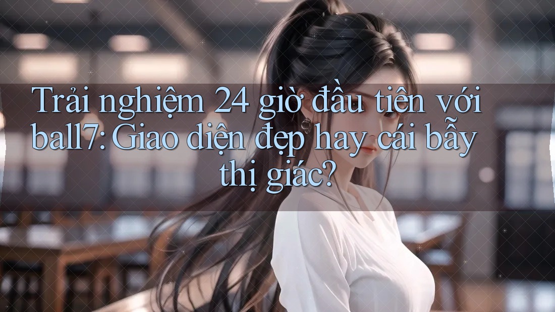 Trải nghiệm 24 giờ đầu tiên với ball7: Giao diện đẹp hay cái bẫy thị giác?