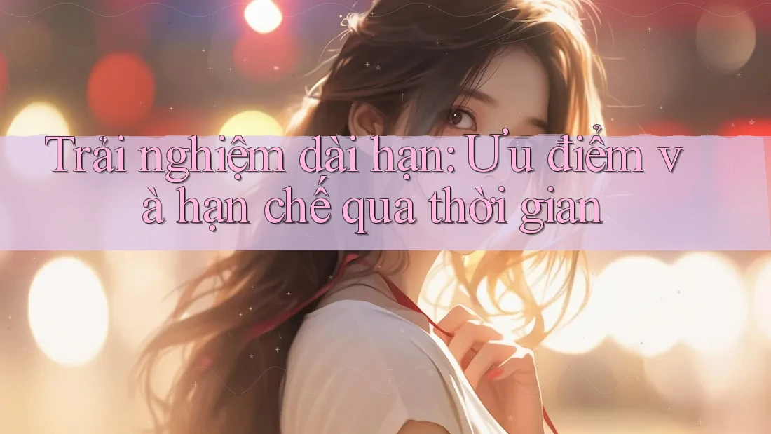 Trải nghiệm dài hạn: Ưu điểm và hạn chế qua thời gian Trải nghiệm dài hạn: Ưu điểm và hạn chế qua thời gian