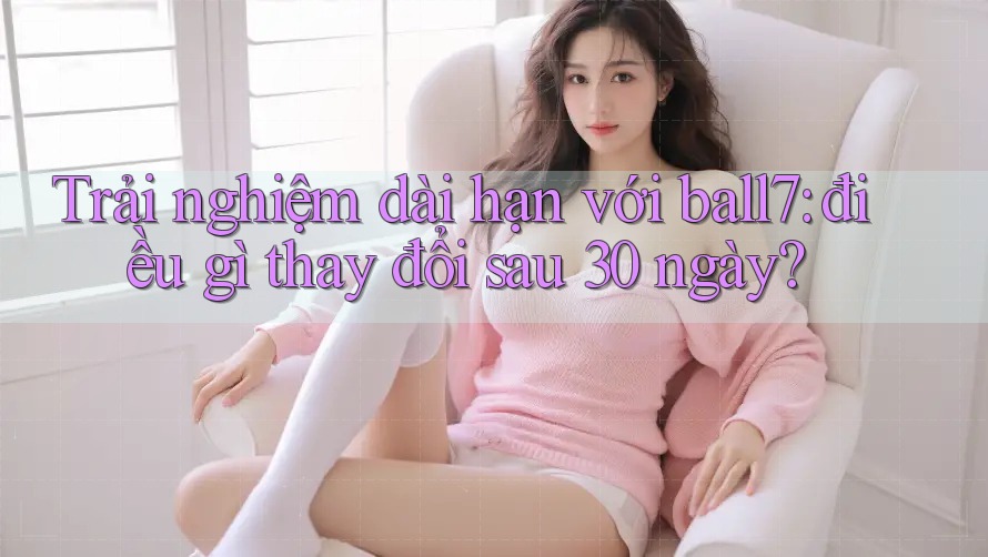 Trải nghiệm dài hạn với ball7: điều gì thay đổi sau 30 ngày? Trải nghiệm dài hạn với ball7: điều gì thay đổi sau 30 ngày?