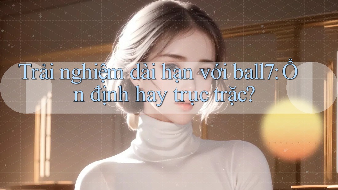 Trải nghiệm dài hạn với ball7: Ổn định hay trục trặc?