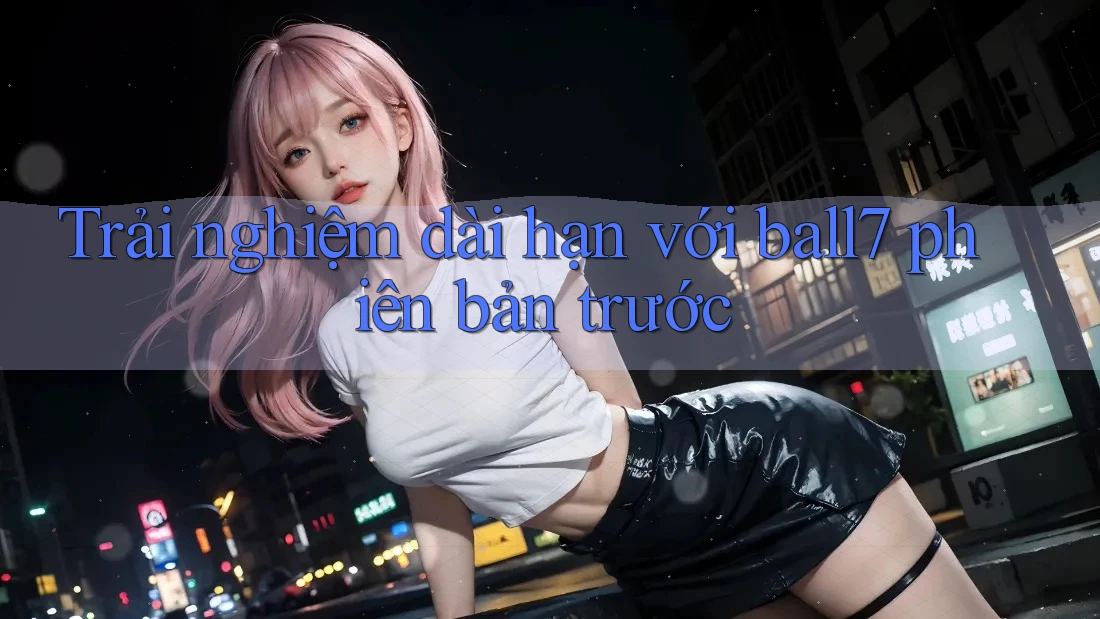 Trải nghiệm dài hạn với ball7 phiên bản trước