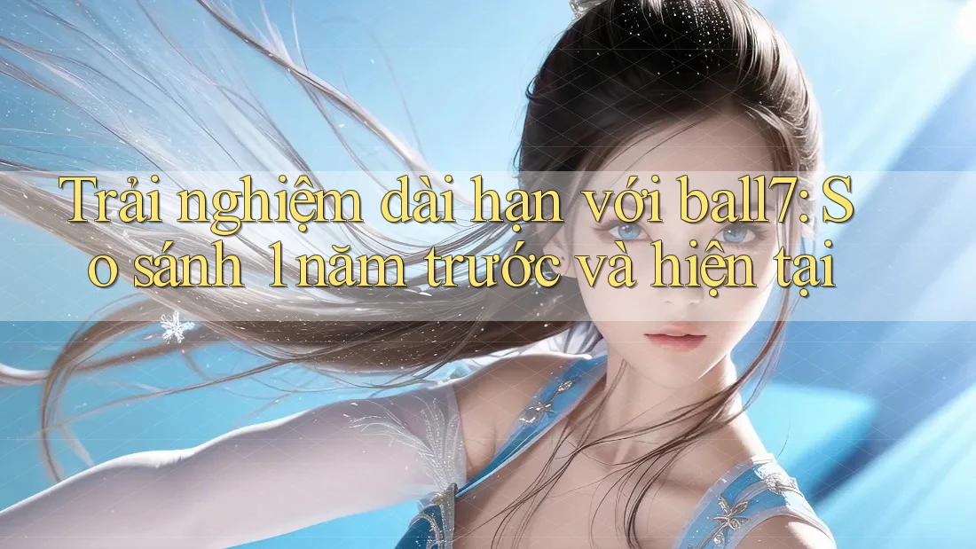 Trải nghiệm dài hạn với ball7: So sánh 1 năm trước và hiện tại