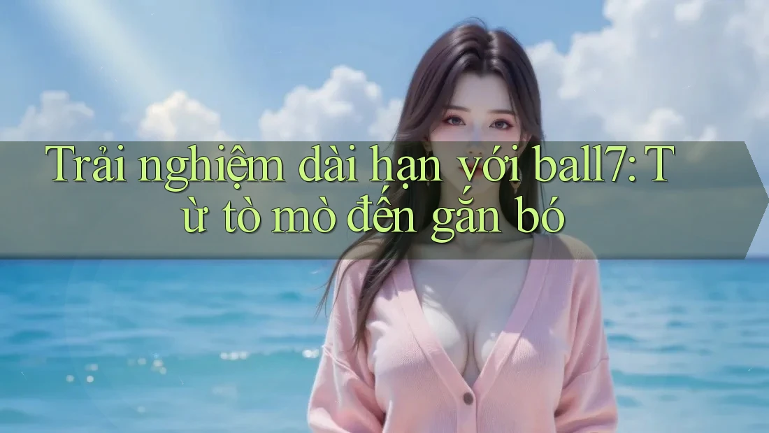 Trải nghiệm dài hạn với ball7: Từ tò mò đến gắn bó Trải nghiệm dài hạn với ball7: Từ tò mò đến gắn bó