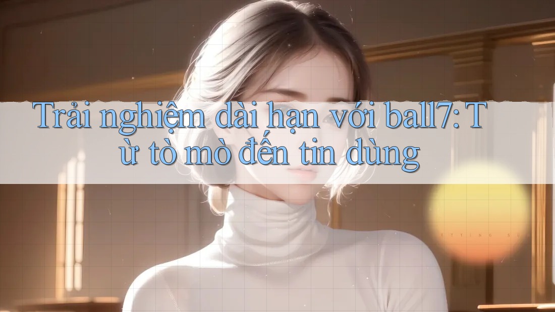 Trải nghiệm dài hạn với ball7: Từ tò mò đến tin dùng Trải nghiệm dài hạn với ball7: Từ tò mò đến tin dùng