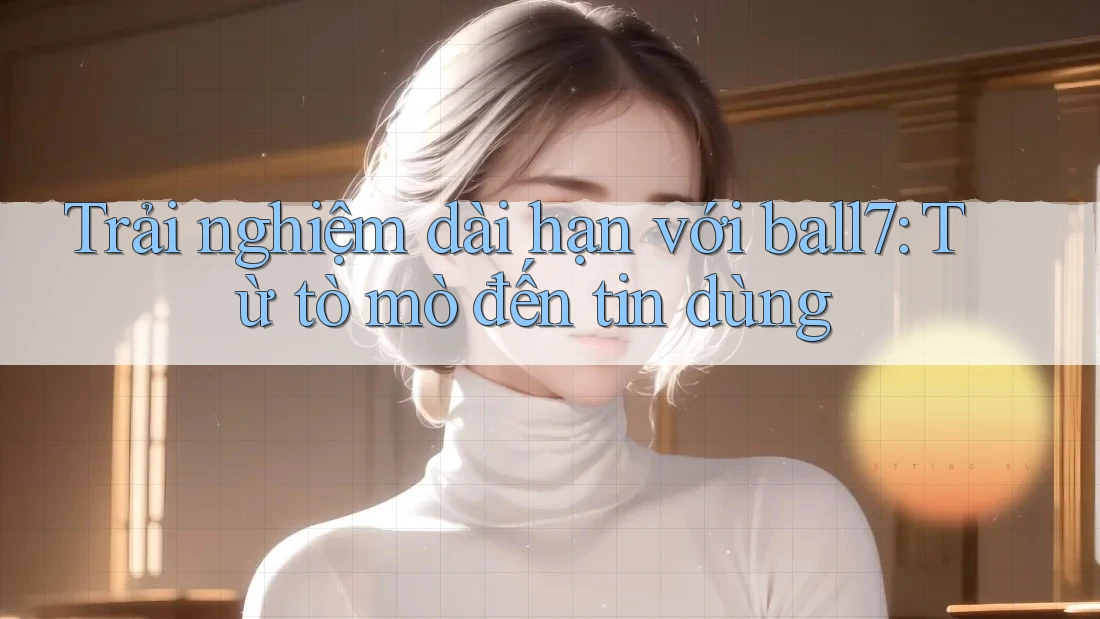 Trải nghiệm dài hạn với ball7: Từ tò mò đến tin dùng