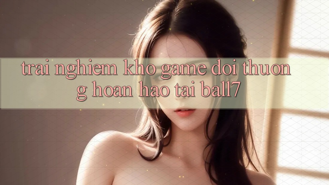 Trải nghiệm Kho Game Đổi Thưởng Hoàn hảo Tại Ball7