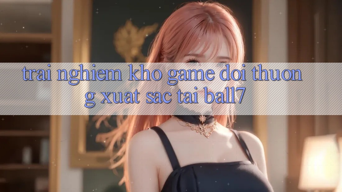 Trải nghiệm Kho Game Đổi Thưởng Xuất sắc Tại Ball7