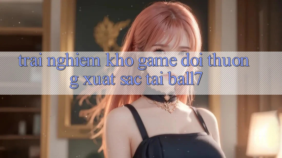 Trải nghiệm Kho Game Đổi Thưởng Xuất sắc Tại Ball7 Trải nghiệm Kho Game Đổi Thưởng Xuất sắc Tại Ball7