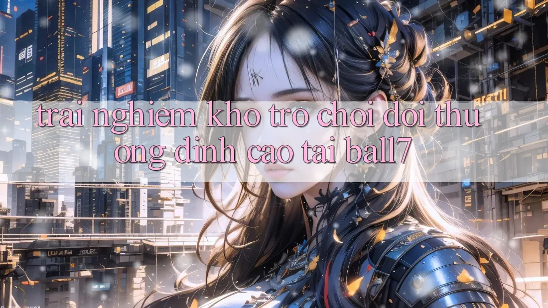 Trải nghiệm Kho Trò chơi Đổi Thưởng Đỉnh Cao Tại Ball7 Trải nghiệm Kho Trò chơi Đổi Thưởng Đỉnh Cao Tại Ball7