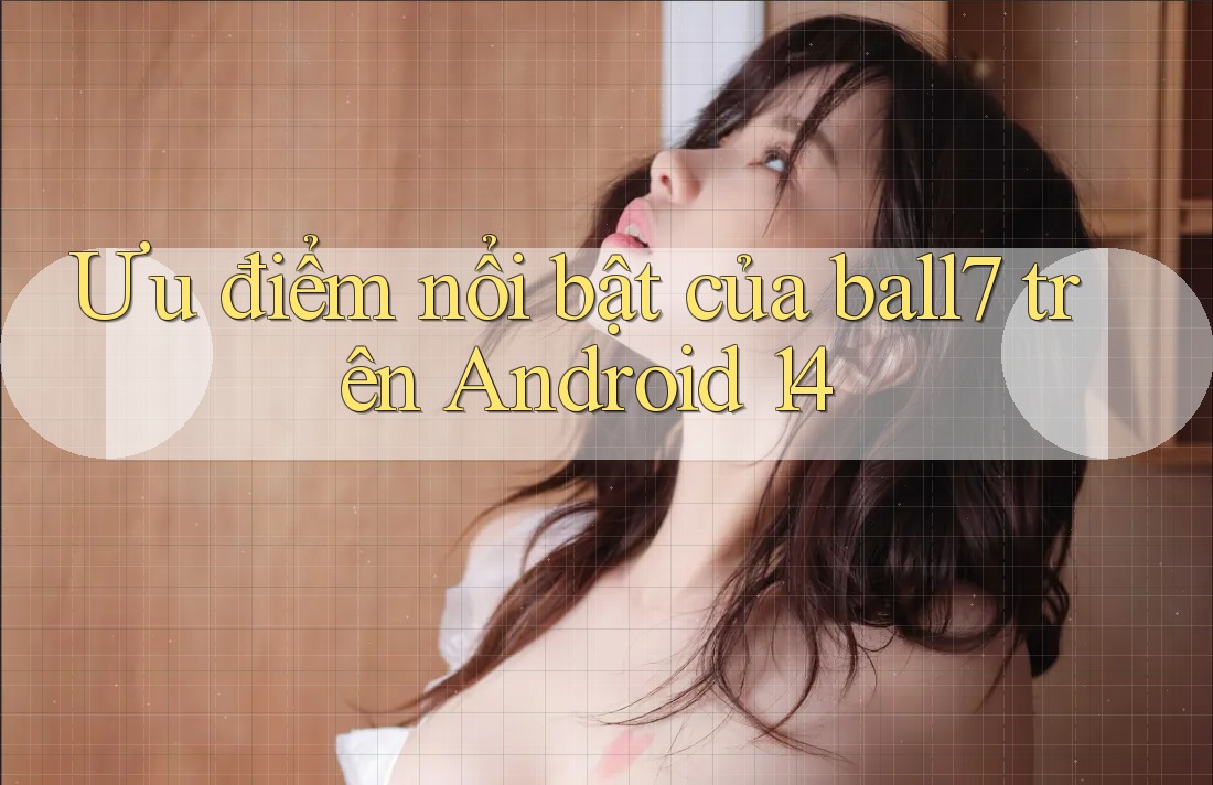 Ưu điểm nổi bật của ball7 trên Android 14 Ưu điểm nổi bật của ball7 trên Android 14
